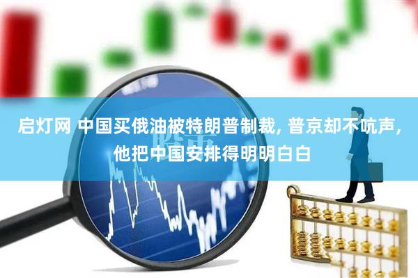 启灯网 中国买俄油被特朗普制裁, 普京却不吭声, 他把中国安排得明明白白