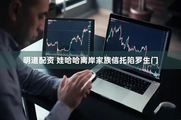 明道配资 娃哈哈离岸家族信托陷罗生门