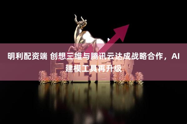明利配资端 创想三维与腾讯云达成战略合作，AI建模工具再升级
