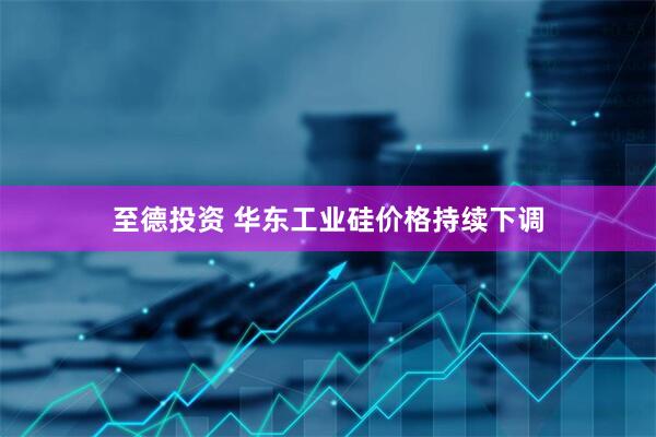 至德投资 华东工业硅价格持续下调