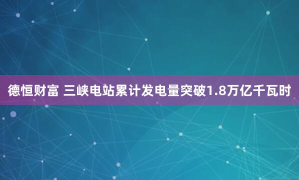 德恒财富 三峡电站累计发电量突破1.8万亿千瓦时