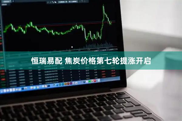 恒瑞易配 焦炭价格第七轮提涨开启