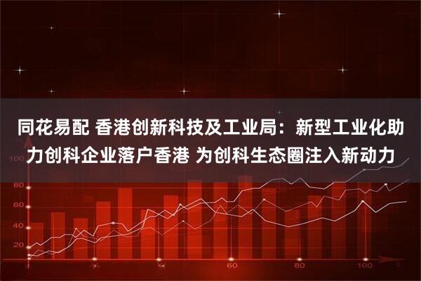 同花易配 香港创新科技及工业局：新型工业化助力创科企业落户香港 为创科生态圈注入新动力