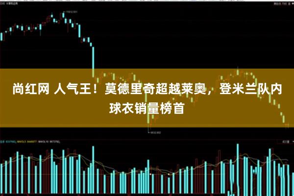 尚红网 人气王！莫德里奇超越莱奥，登米兰队内球衣销量榜首