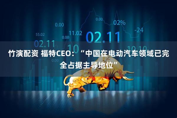 竹演配资 福特CEO：“中国在电动汽车领域已完全占据主导地位”