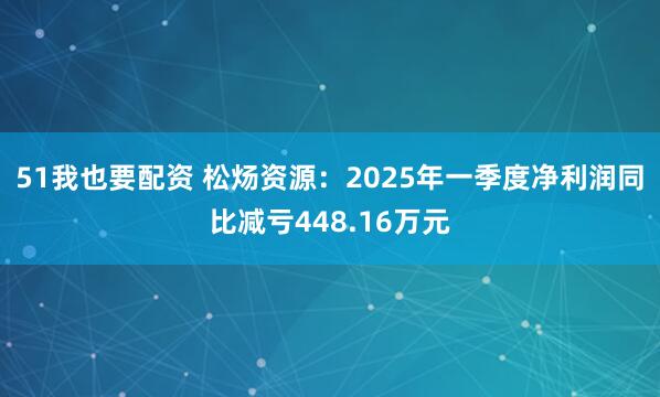 51我也要配资 松炀资源：2025年一季度净利润同比减亏448.16万元