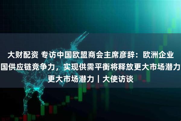 大财配资 专访中国欧盟商会主席彦辞：欧洲企业回流印证中国供应链竞争力，实现供需平衡将释放更大市场潜力｜大使访谈