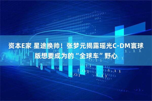 资本E家 星途换帅！张梦元揭露瑶光C-DM寰球版想要成为的“全球车”野心
