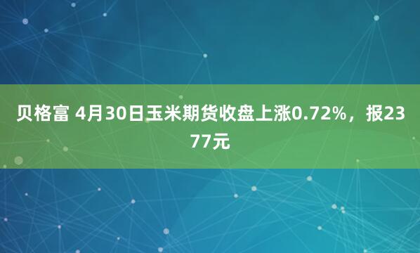 贝格富 4月30日玉米期货收盘上涨0.72%，报2377元