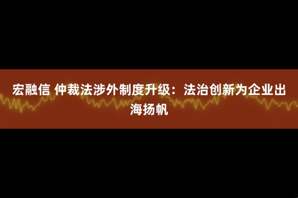 宏融信 仲裁法涉外制度升级：法治创新为企业出海扬帆