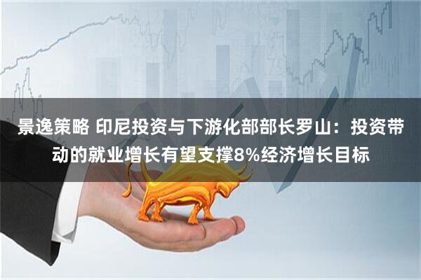 景逸策略 印尼投资与下游化部部长罗山：投资带动的就业增长有望支撑8%经济增长目标