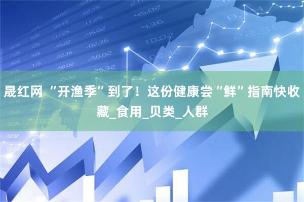 晟红网 “开渔季”到了！这份健康尝“鲜”指南快收藏_食用_贝类_人群