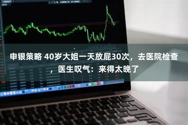 申银策略 40岁大姐一天放屁30次，去医院检查，医生叹气：来得太晚了